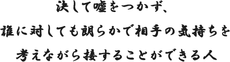 決して噓をつかず、誰に対しても朗らかで相手の気持ちを考えながら接することができる人