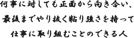 何事に対しても正面から向き合い、最後までやり抜く粘り強さを持って仕事に取り組むことのできる人